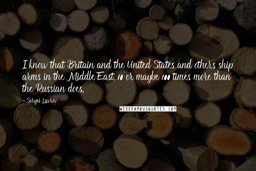 Sergei Lavrov Quotes: I know that Britain and the United States and others ship arms in the Middle East, 10 or maybe 100 times more than the Russian does.