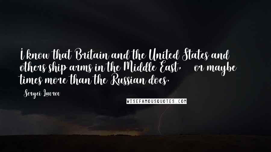 Sergei Lavrov Quotes: I know that Britain and the United States and others ship arms in the Middle East, 10 or maybe 100 times more than the Russian does.