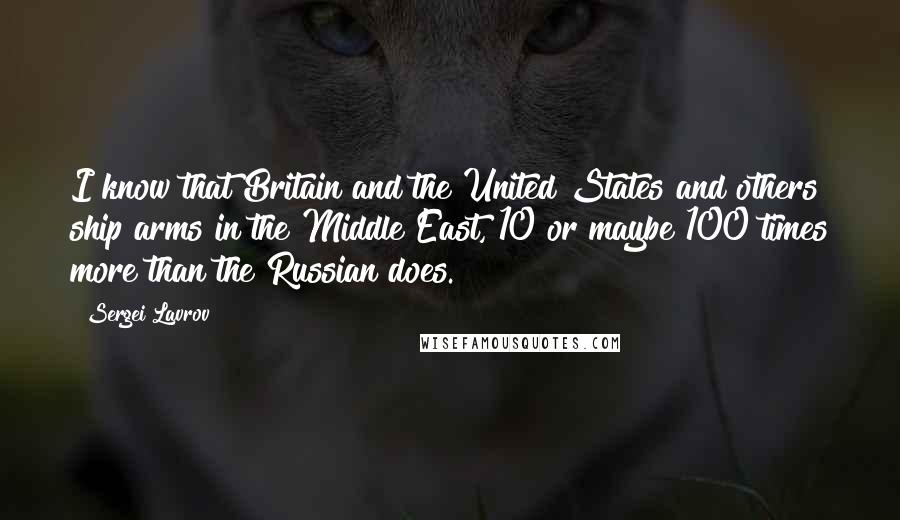 Sergei Lavrov Quotes: I know that Britain and the United States and others ship arms in the Middle East, 10 or maybe 100 times more than the Russian does.