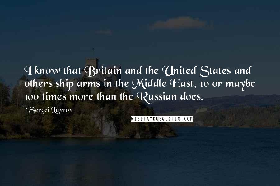 Sergei Lavrov Quotes: I know that Britain and the United States and others ship arms in the Middle East, 10 or maybe 100 times more than the Russian does.