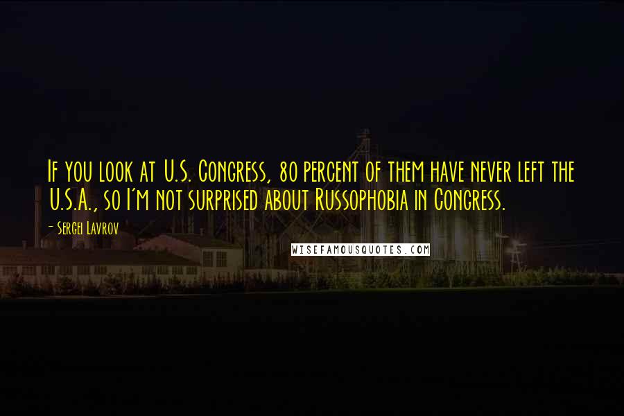 Sergei Lavrov Quotes: If you look at U.S. Congress, 80 percent of them have never left the U.S.A., so I'm not surprised about Russophobia in Congress.