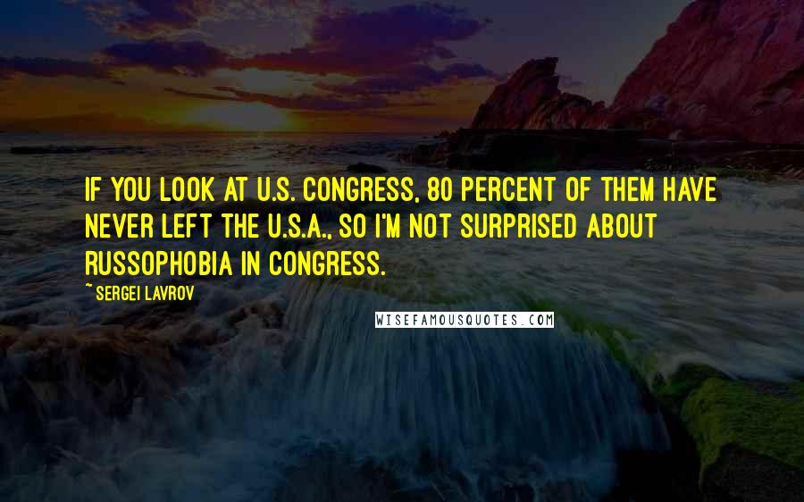 Sergei Lavrov Quotes: If you look at U.S. Congress, 80 percent of them have never left the U.S.A., so I'm not surprised about Russophobia in Congress.