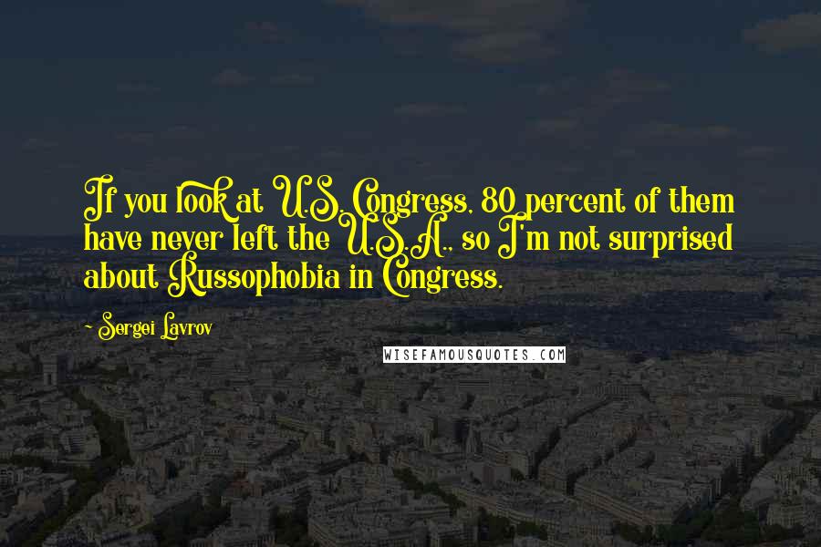 Sergei Lavrov Quotes: If you look at U.S. Congress, 80 percent of them have never left the U.S.A., so I'm not surprised about Russophobia in Congress.