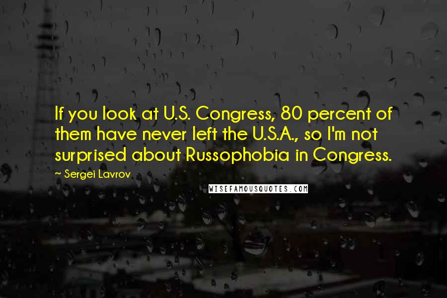 Sergei Lavrov Quotes: If you look at U.S. Congress, 80 percent of them have never left the U.S.A., so I'm not surprised about Russophobia in Congress.