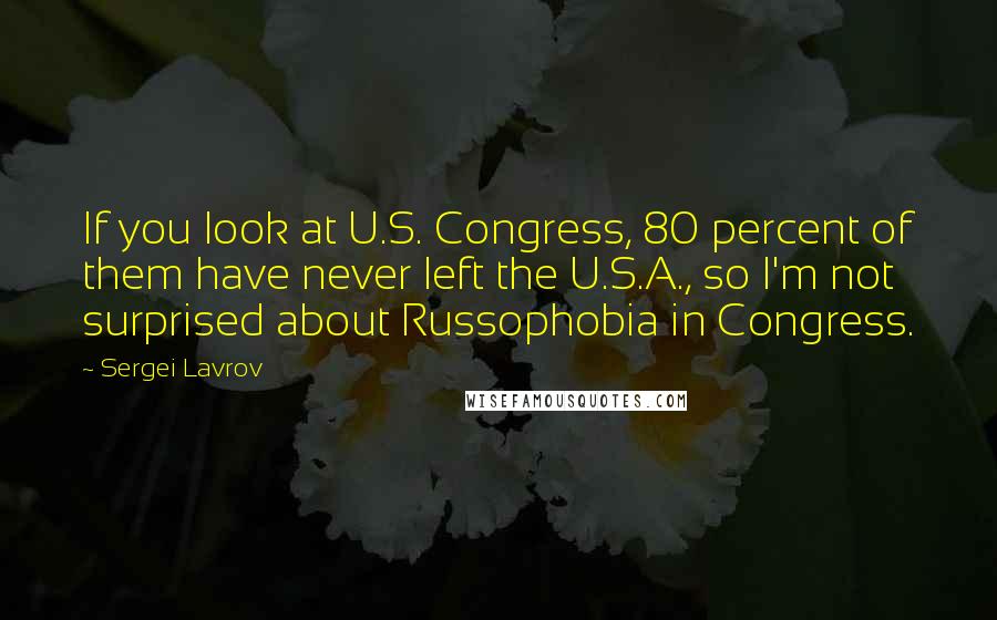 Sergei Lavrov Quotes: If you look at U.S. Congress, 80 percent of them have never left the U.S.A., so I'm not surprised about Russophobia in Congress.