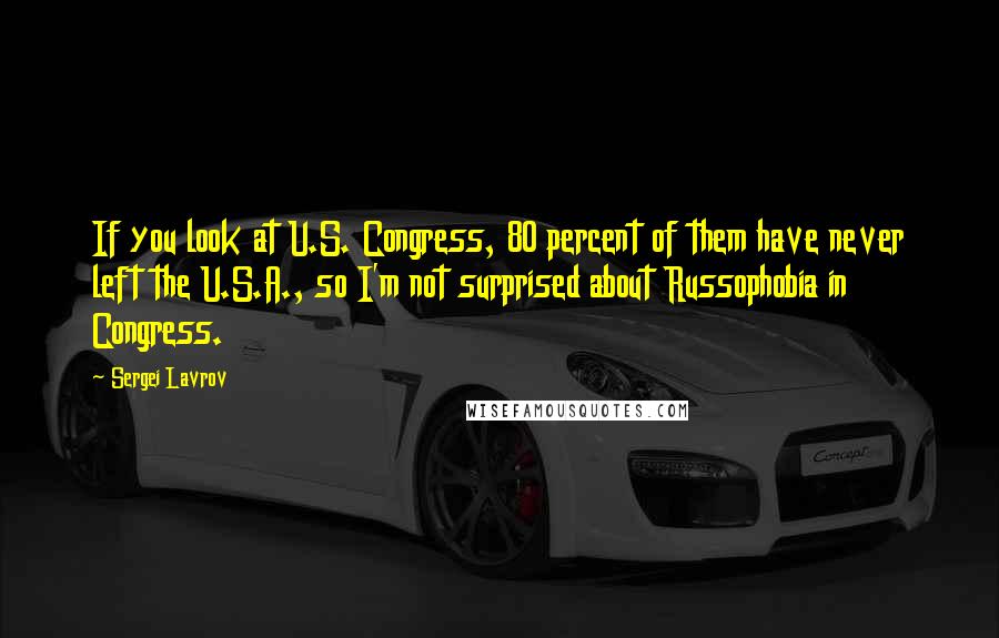 Sergei Lavrov Quotes: If you look at U.S. Congress, 80 percent of them have never left the U.S.A., so I'm not surprised about Russophobia in Congress.