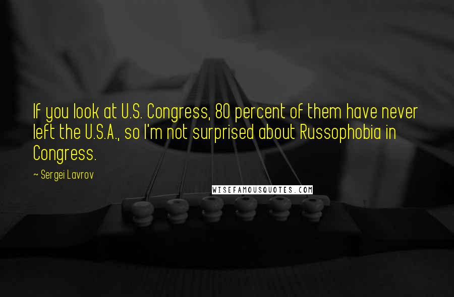 Sergei Lavrov Quotes: If you look at U.S. Congress, 80 percent of them have never left the U.S.A., so I'm not surprised about Russophobia in Congress.