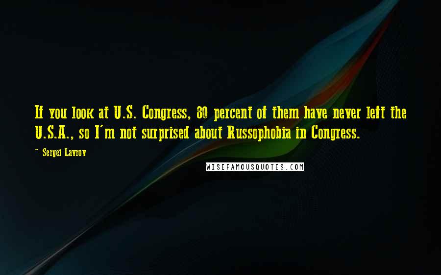 Sergei Lavrov Quotes: If you look at U.S. Congress, 80 percent of them have never left the U.S.A., so I'm not surprised about Russophobia in Congress.