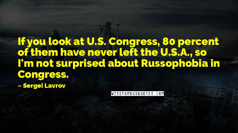 Sergei Lavrov Quotes: If you look at U.S. Congress, 80 percent of them have never left the U.S.A., so I'm not surprised about Russophobia in Congress.