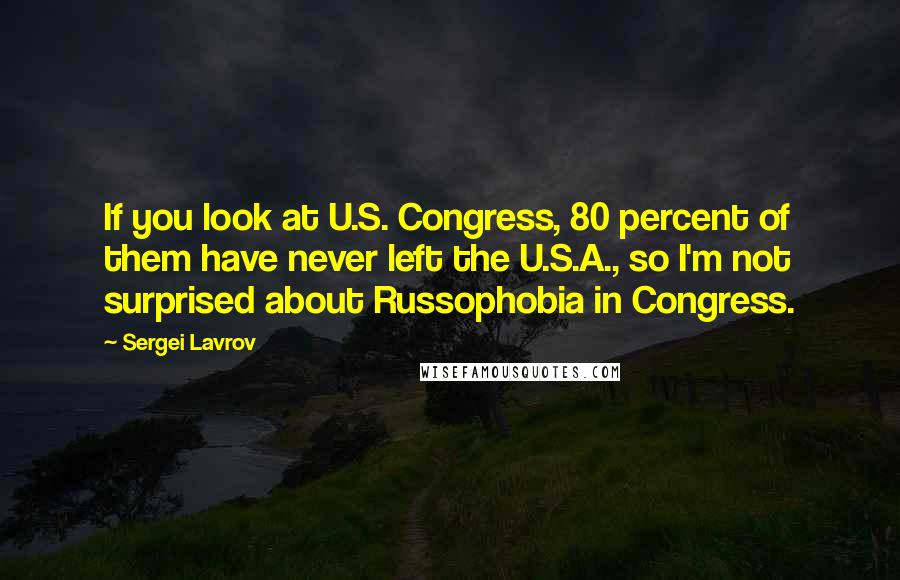 Sergei Lavrov Quotes: If you look at U.S. Congress, 80 percent of them have never left the U.S.A., so I'm not surprised about Russophobia in Congress.