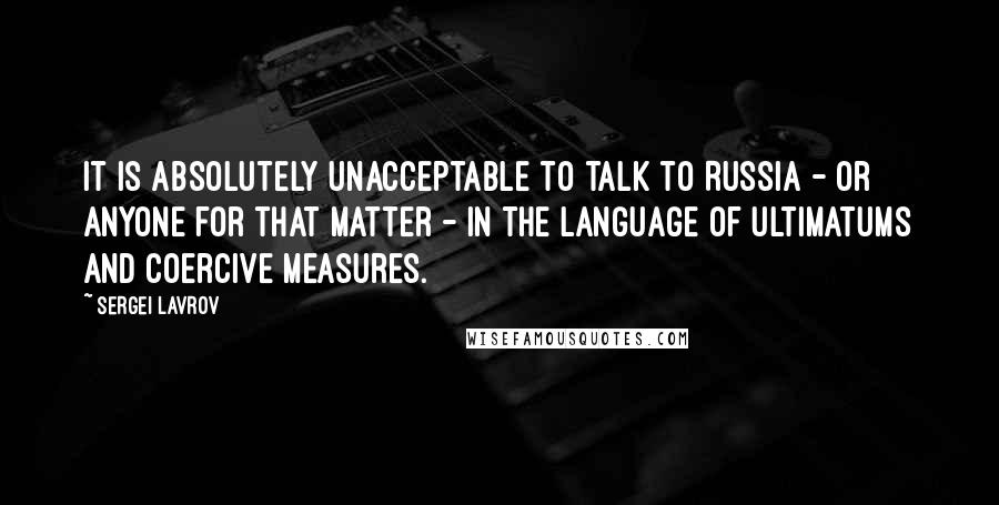 Sergei Lavrov Quotes: It is absolutely unacceptable to talk to Russia - or anyone for that matter - in the language of ultimatums and coercive measures.