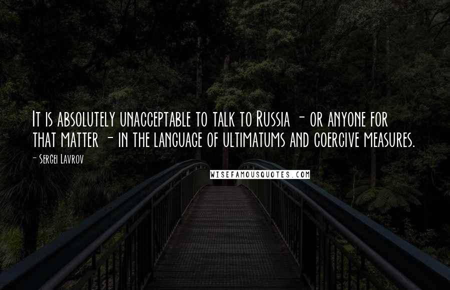 Sergei Lavrov Quotes: It is absolutely unacceptable to talk to Russia - or anyone for that matter - in the language of ultimatums and coercive measures.