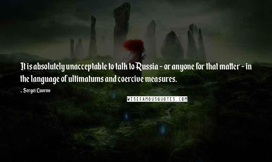 Sergei Lavrov Quotes: It is absolutely unacceptable to talk to Russia - or anyone for that matter - in the language of ultimatums and coercive measures.