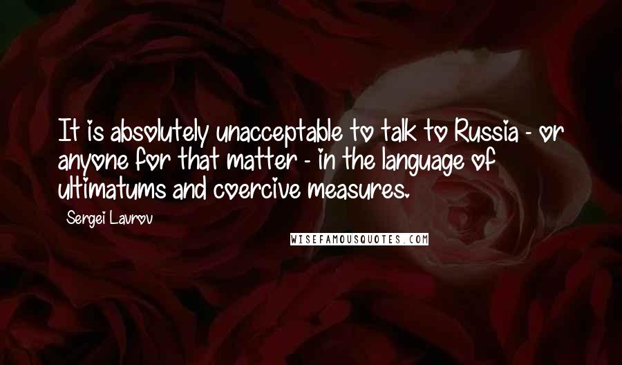 Sergei Lavrov Quotes: It is absolutely unacceptable to talk to Russia - or anyone for that matter - in the language of ultimatums and coercive measures.