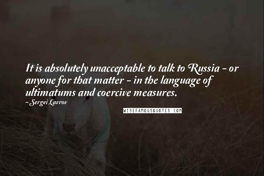 Sergei Lavrov Quotes: It is absolutely unacceptable to talk to Russia - or anyone for that matter - in the language of ultimatums and coercive measures.