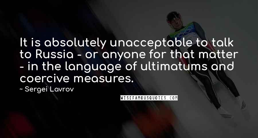 Sergei Lavrov Quotes: It is absolutely unacceptable to talk to Russia - or anyone for that matter - in the language of ultimatums and coercive measures.