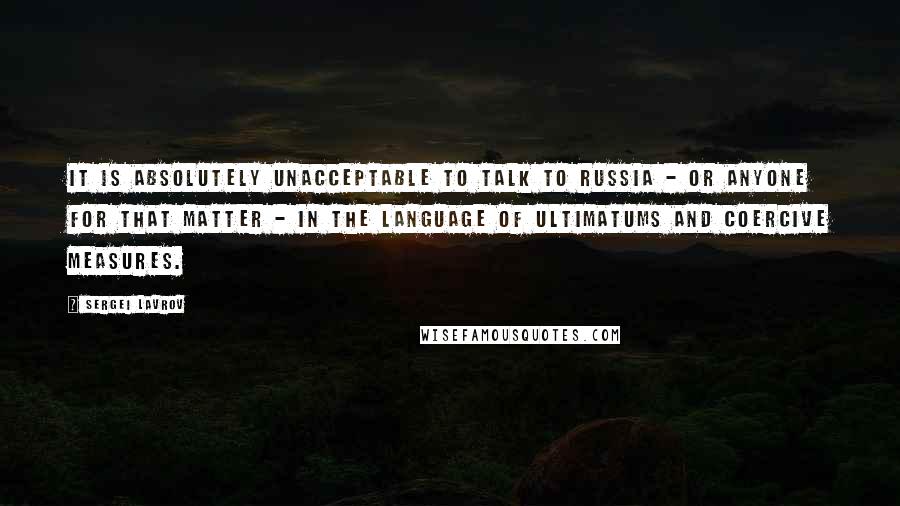 Sergei Lavrov Quotes: It is absolutely unacceptable to talk to Russia - or anyone for that matter - in the language of ultimatums and coercive measures.