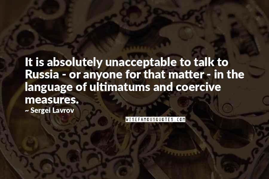 Sergei Lavrov Quotes: It is absolutely unacceptable to talk to Russia - or anyone for that matter - in the language of ultimatums and coercive measures.