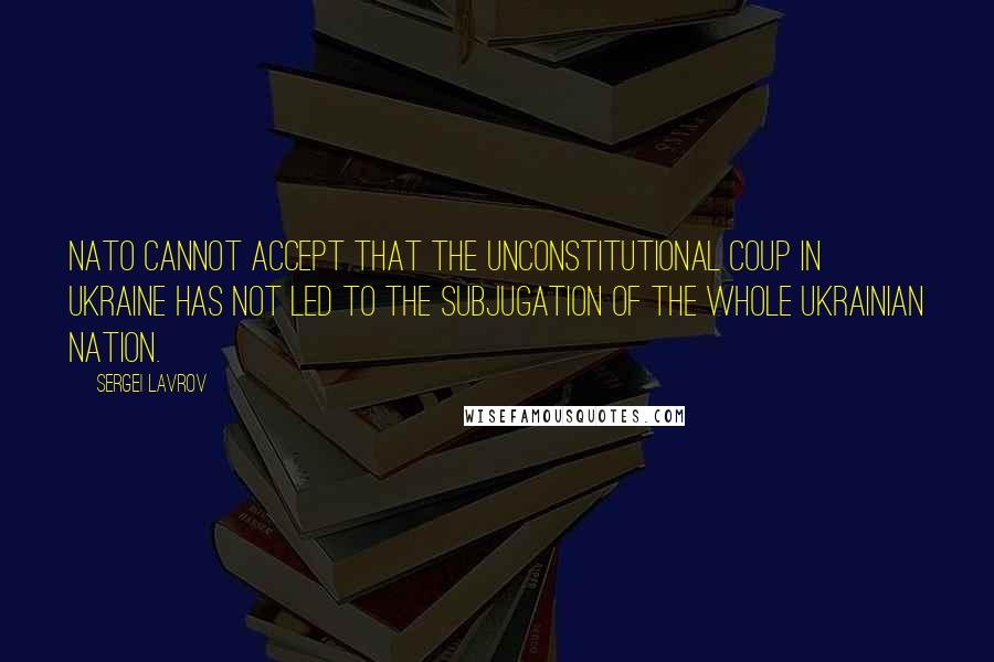 Sergei Lavrov Quotes: NATO cannot accept that the unconstitutional coup in Ukraine has not led to the subjugation of the whole Ukrainian nation.