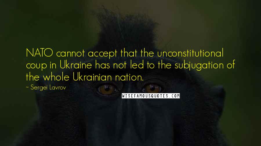 Sergei Lavrov Quotes: NATO cannot accept that the unconstitutional coup in Ukraine has not led to the subjugation of the whole Ukrainian nation.