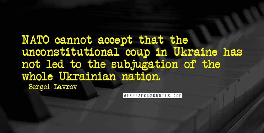 Sergei Lavrov Quotes: NATO cannot accept that the unconstitutional coup in Ukraine has not led to the subjugation of the whole Ukrainian nation.