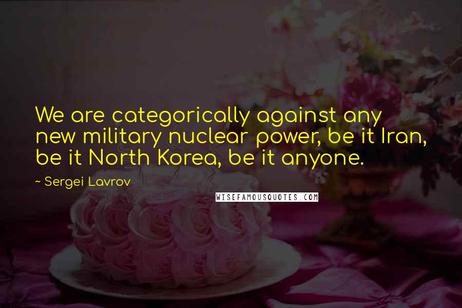 Sergei Lavrov Quotes: We are categorically against any new military nuclear power, be it Iran, be it North Korea, be it anyone.