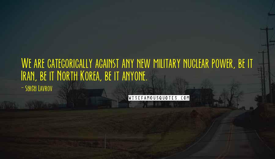 Sergei Lavrov Quotes: We are categorically against any new military nuclear power, be it Iran, be it North Korea, be it anyone.