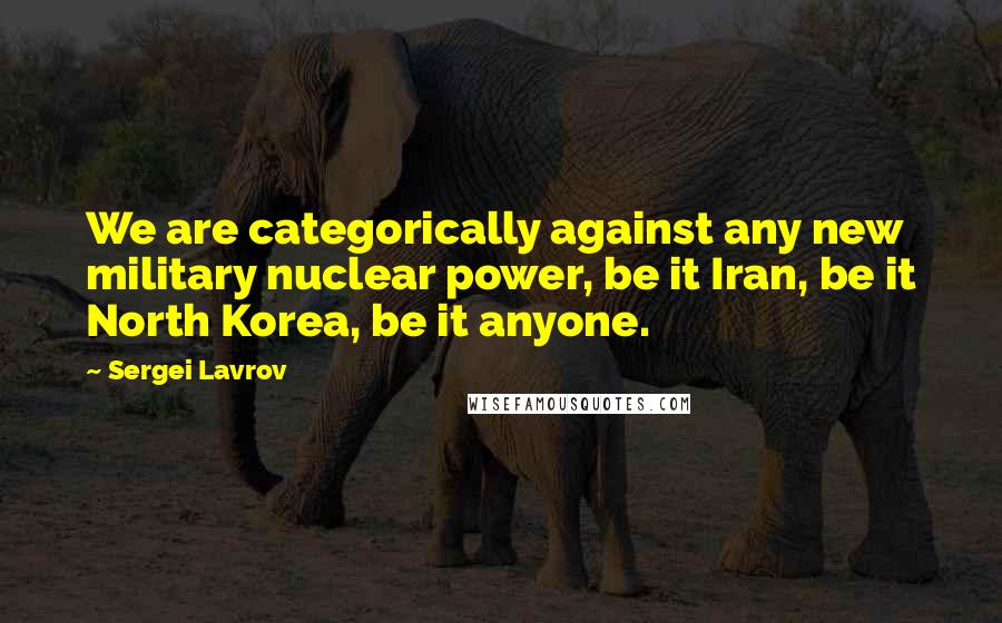 Sergei Lavrov Quotes: We are categorically against any new military nuclear power, be it Iran, be it North Korea, be it anyone.