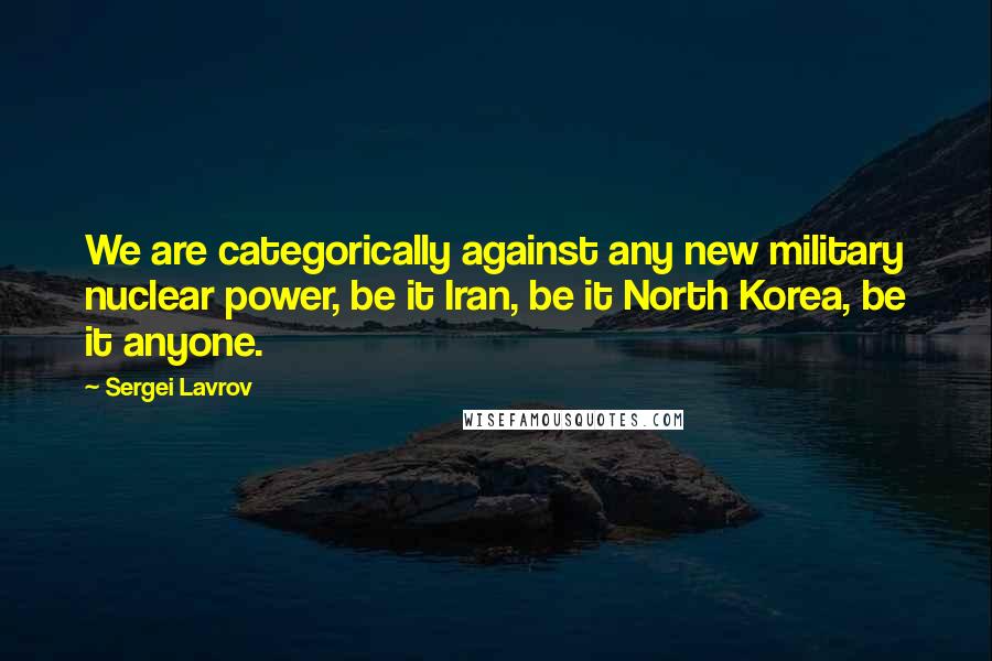 Sergei Lavrov Quotes: We are categorically against any new military nuclear power, be it Iran, be it North Korea, be it anyone.