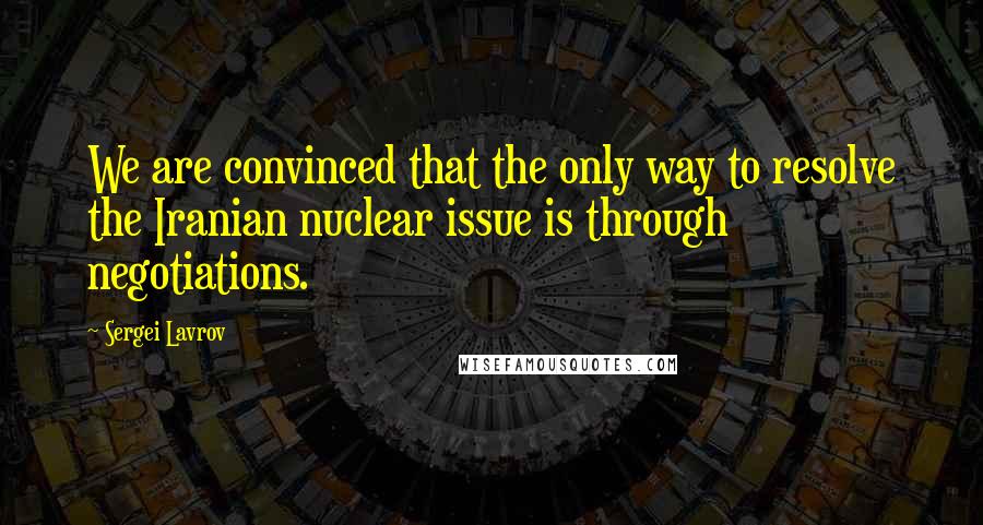 Sergei Lavrov Quotes: We are convinced that the only way to resolve the Iranian nuclear issue is through negotiations.