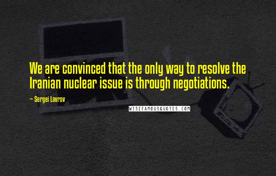 Sergei Lavrov Quotes: We are convinced that the only way to resolve the Iranian nuclear issue is through negotiations.