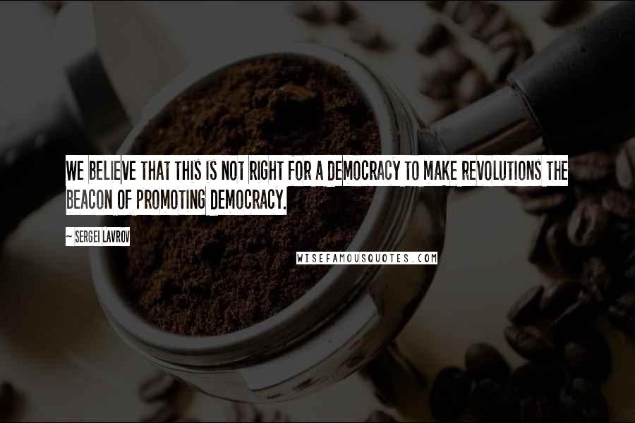 Sergei Lavrov Quotes: We believe that this is not right for a democracy to make revolutions the beacon of promoting democracy.