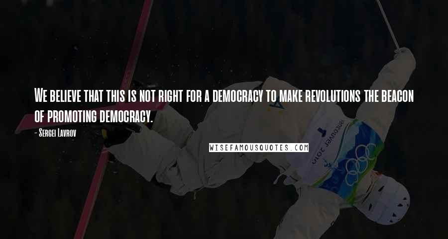 Sergei Lavrov Quotes: We believe that this is not right for a democracy to make revolutions the beacon of promoting democracy.