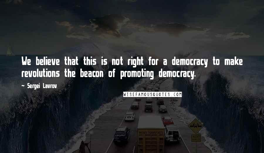 Sergei Lavrov Quotes: We believe that this is not right for a democracy to make revolutions the beacon of promoting democracy.