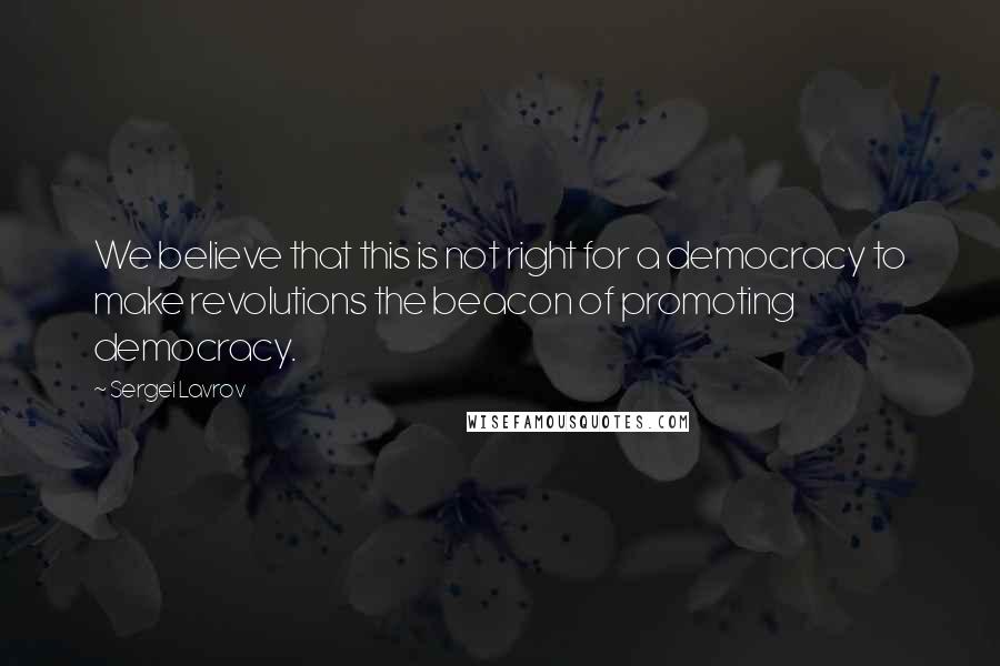 Sergei Lavrov Quotes: We believe that this is not right for a democracy to make revolutions the beacon of promoting democracy.