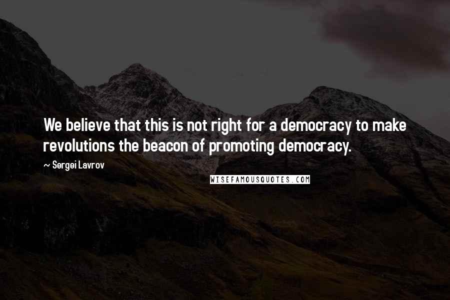 Sergei Lavrov Quotes: We believe that this is not right for a democracy to make revolutions the beacon of promoting democracy.