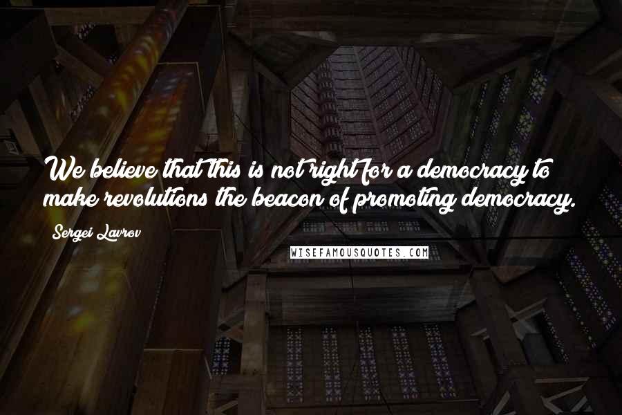 Sergei Lavrov Quotes: We believe that this is not right for a democracy to make revolutions the beacon of promoting democracy.