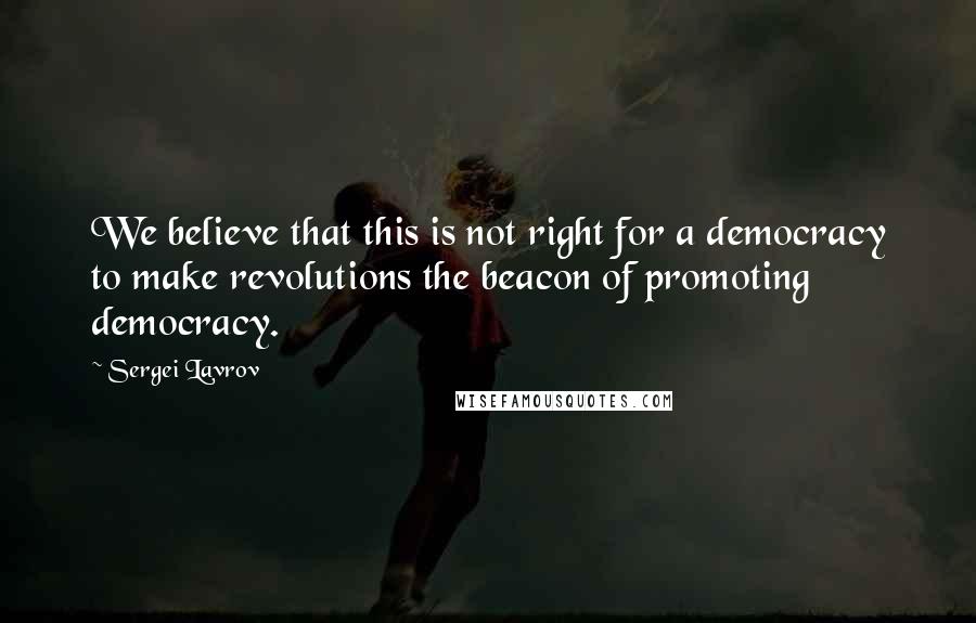 Sergei Lavrov Quotes: We believe that this is not right for a democracy to make revolutions the beacon of promoting democracy.