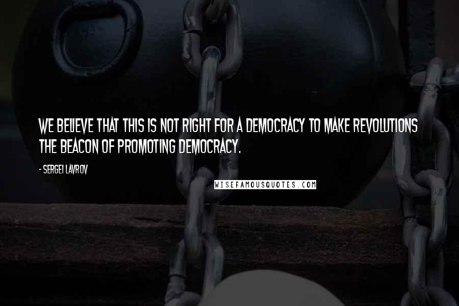 Sergei Lavrov Quotes: We believe that this is not right for a democracy to make revolutions the beacon of promoting democracy.