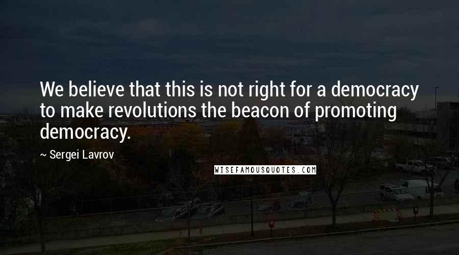 Sergei Lavrov Quotes: We believe that this is not right for a democracy to make revolutions the beacon of promoting democracy.