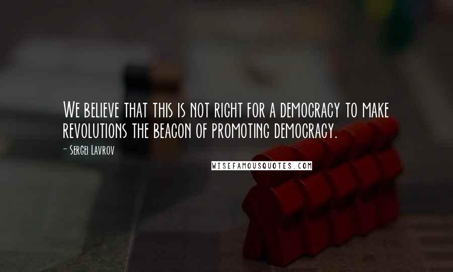 Sergei Lavrov Quotes: We believe that this is not right for a democracy to make revolutions the beacon of promoting democracy.