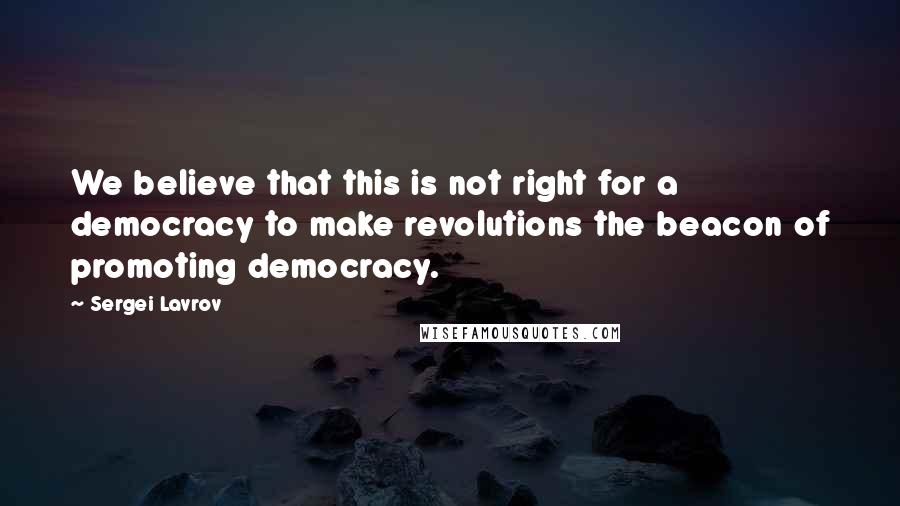 Sergei Lavrov Quotes: We believe that this is not right for a democracy to make revolutions the beacon of promoting democracy.