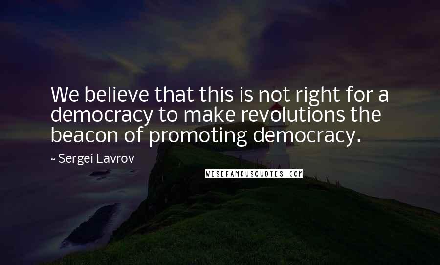 Sergei Lavrov Quotes: We believe that this is not right for a democracy to make revolutions the beacon of promoting democracy.