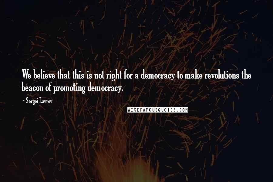 Sergei Lavrov Quotes: We believe that this is not right for a democracy to make revolutions the beacon of promoting democracy.