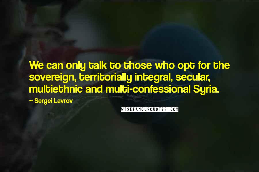 Sergei Lavrov Quotes: We can only talk to those who opt for the sovereign, territorially integral, secular, multiethnic and multi-confessional Syria.