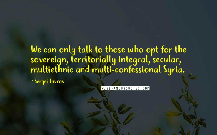 Sergei Lavrov Quotes: We can only talk to those who opt for the sovereign, territorially integral, secular, multiethnic and multi-confessional Syria.