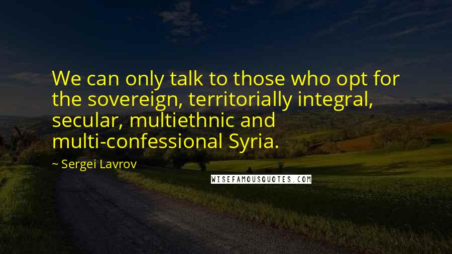 Sergei Lavrov Quotes: We can only talk to those who opt for the sovereign, territorially integral, secular, multiethnic and multi-confessional Syria.