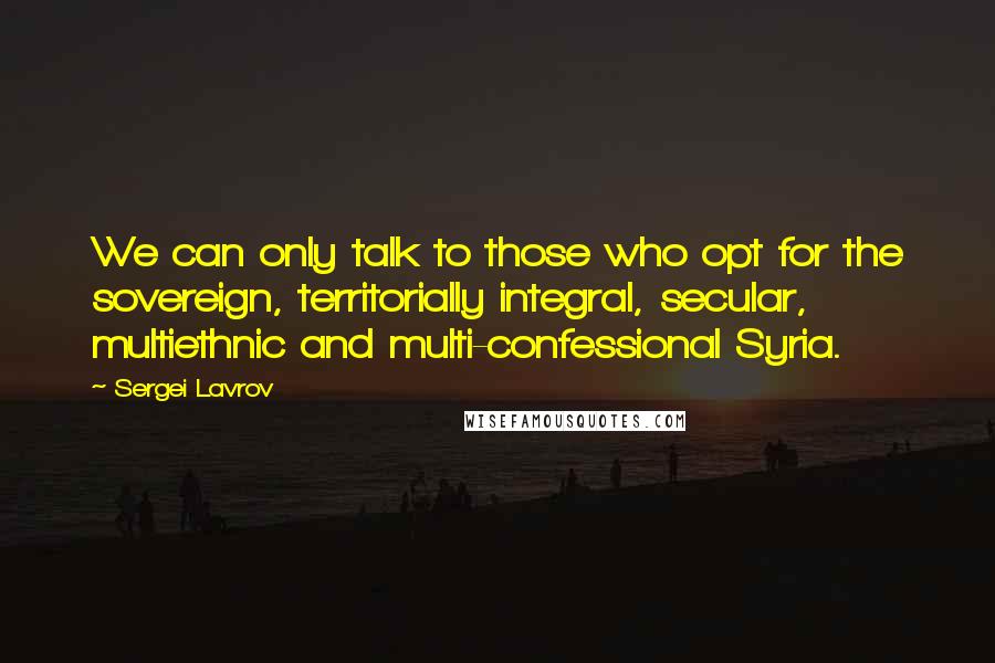 Sergei Lavrov Quotes: We can only talk to those who opt for the sovereign, territorially integral, secular, multiethnic and multi-confessional Syria.