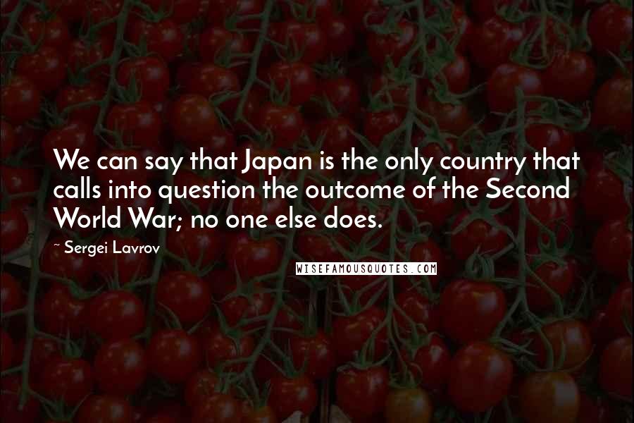 Sergei Lavrov Quotes: We can say that Japan is the only country that calls into question the outcome of the Second World War; no one else does.