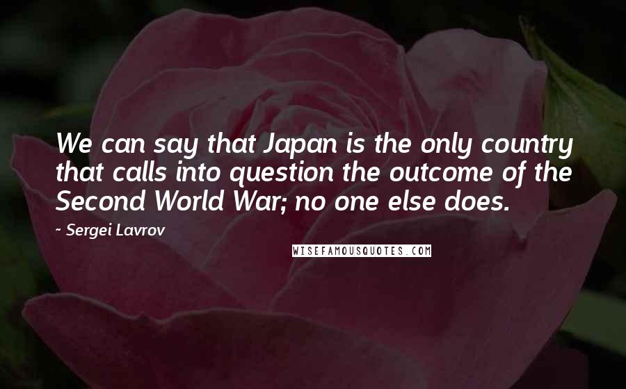 Sergei Lavrov Quotes: We can say that Japan is the only country that calls into question the outcome of the Second World War; no one else does.